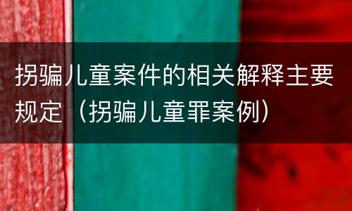 拐骗儿童案件的相关解释主要规定（拐骗儿童罪案例）