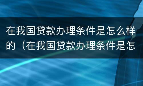 在我国贷款办理条件是怎么样的（在我国贷款办理条件是怎么样的政策呢）