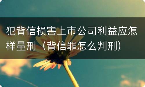 犯背信损害上市公司利益应怎样量刑（背信罪怎么判刑）