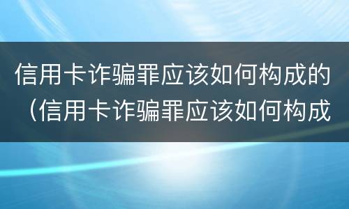 信用卡诈骗罪应该如何构成的（信用卡诈骗罪应该如何构成的罪名）