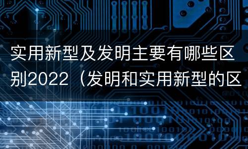 实用新型及发明主要有哪些区别2022（发明和实用新型的区别有）