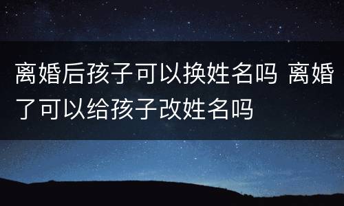 离婚后孩子可以换姓名吗 离婚了可以给孩子改姓名吗
