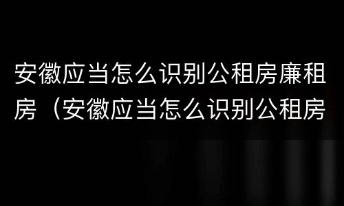 安徽应当怎么识别公租房廉租房（安徽应当怎么识别公租房廉租房的真假）