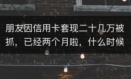 朋友因信用卡套现二十几万被抓，已经两个月啦，什么时候才能判下来？会坐牢吗