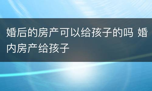 婚后的房产可以给孩子的吗 婚内房产给孩子