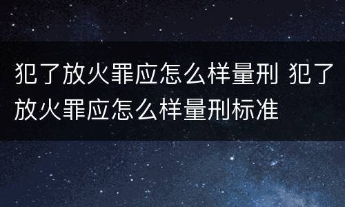 犯了放火罪应怎么样量刑 犯了放火罪应怎么样量刑标准
