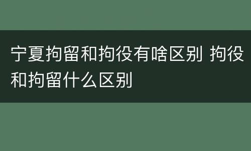 宁夏拘留和拘役有啥区别 拘役和拘留什么区别