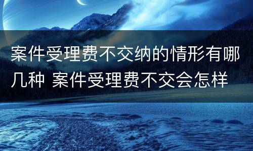 案件受理费不交纳的情形有哪几种 案件受理费不交会怎样