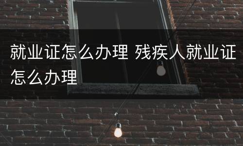就业证怎么办理 残疾人就业证怎么办理