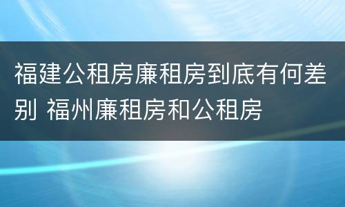 福建公租房廉租房到底有何差别 福州廉租房和公租房