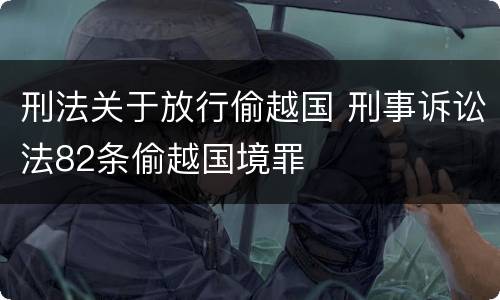 刑法关于放行偷越国 刑事诉讼法82条偷越国境罪