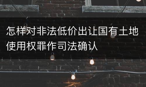 怎样对非法低价出让国有土地使用权罪作司法确认
