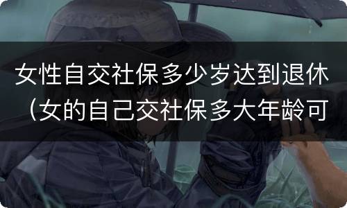 女性自交社保多少岁达到退休（女的自己交社保多大年龄可以退休）