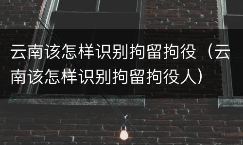 云南该怎样识别拘留拘役（云南该怎样识别拘留拘役人）