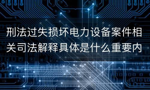 刑法过失损坏电力设备案件相关司法解释具体是什么重要内容