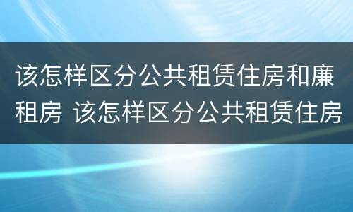 该怎样区分公共租赁住房和廉租房 该怎样区分公共租赁住房和廉租房呢