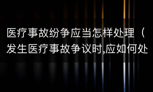 医疗事故纷争应当怎样处理（发生医疗事故争议时,应如何处置）
