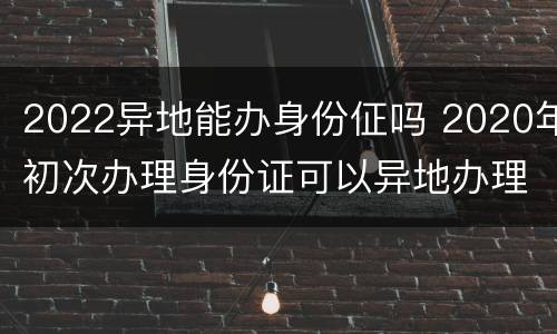 2022异地能办身份佂吗 2020年初次办理身份证可以异地办理吗