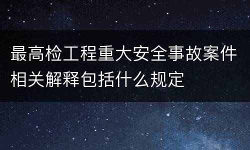 最高检工程重大安全事故案件相关解释包括什么规定