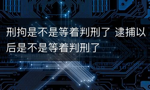 刑拘是不是等着判刑了 逮捕以后是不是等着判刑了