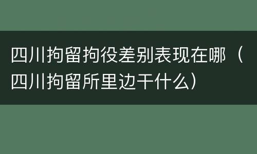 四川拘留拘役差别表现在哪（四川拘留所里边干什么）