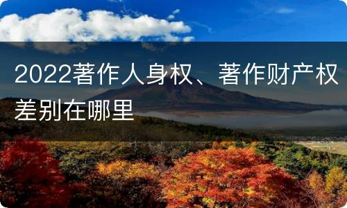 2022著作人身权、著作财产权差别在哪里