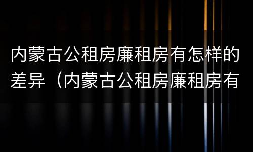 内蒙古公租房廉租房有怎样的差异（内蒙古公租房廉租房有怎样的差异呢）
