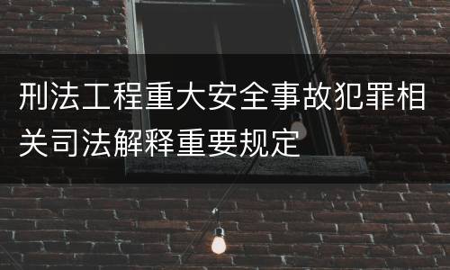 刑法工程重大安全事故犯罪相关司法解释重要规定