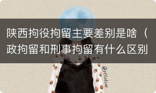 陕西拘役拘留主要差别是啥（政拘留和刑事拘留有什么区别）