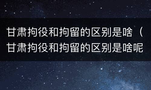 甘肃拘役和拘留的区别是啥（甘肃拘役和拘留的区别是啥呢）