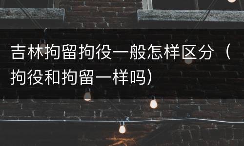 吉林拘留拘役一般怎样区分（拘役和拘留一样吗）