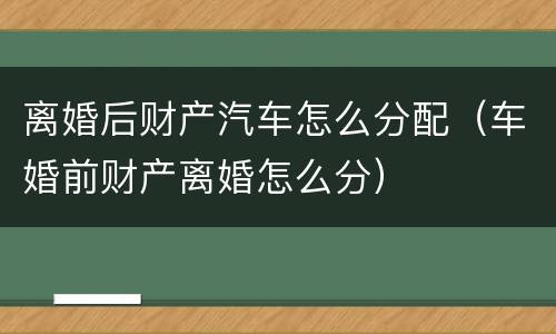 离婚后财产汽车怎么分配（车婚前财产离婚怎么分）