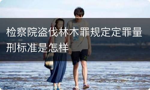 检察院盗伐林木罪规定定罪量刑标准是怎样