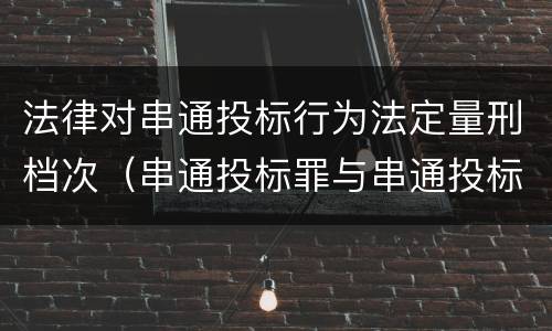 法律对串通投标行为法定量刑档次（串通投标罪与串通投标违法行为的界限）