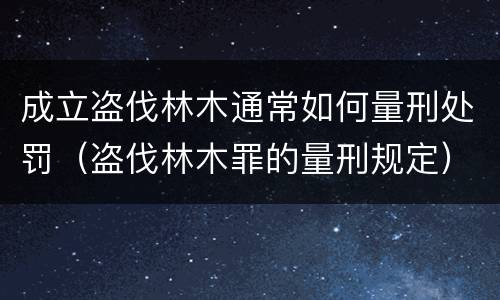 成立盗伐林木通常如何量刑处罚（盗伐林木罪的量刑规定）