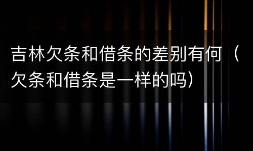 吉林欠条和借条的差别有何（欠条和借条是一样的吗）