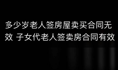 多少岁老人签房屋卖买合同无效 子女代老人签卖房合同有效吗