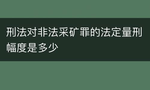 刑法对非法采矿罪的法定量刑幅度是多少