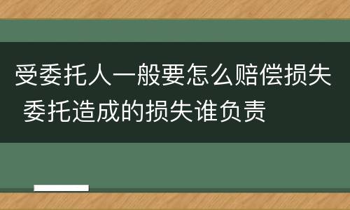 受委托人一般要怎么赔偿损失 委托造成的损失谁负责
