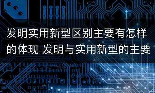 发明实用新型区别主要有怎样的体现 发明与实用新型的主要区别