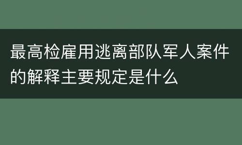最高检雇用逃离部队军人案件的解释主要规定是什么