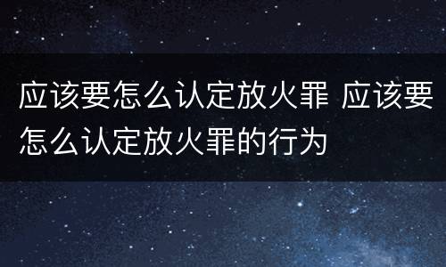 应该要怎么认定放火罪 应该要怎么认定放火罪的行为