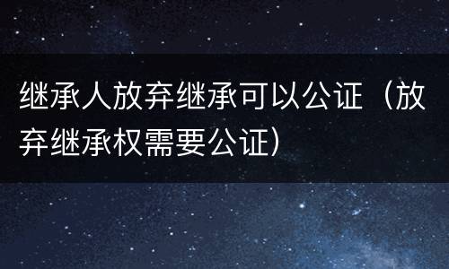 继承人放弃继承可以公证（放弃继承权需要公证）