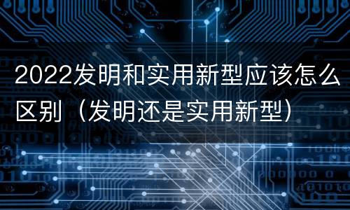 2022发明和实用新型应该怎么区别（发明还是实用新型）