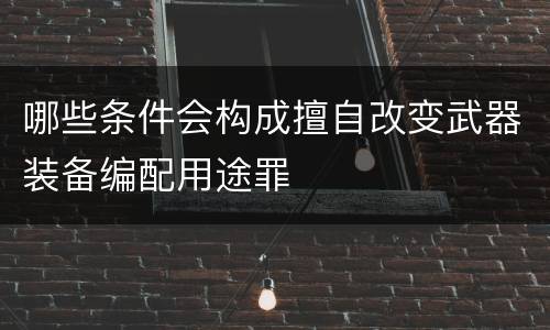 哪些条件会构成擅自改变武器装备编配用途罪