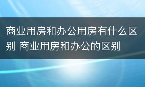 商业用房和办公用房有什么区别 商业用房和办公的区别