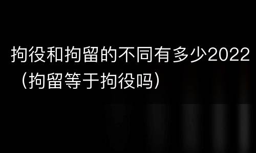 拘役和拘留的不同有多少2022（拘留等于拘役吗）