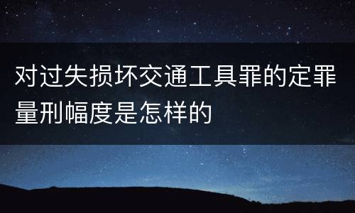 对过失损坏交通工具罪的定罪量刑幅度是怎样的