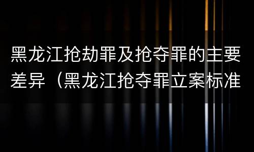黑龙江抢劫罪及抢夺罪的主要差异（黑龙江抢夺罪立案标准）