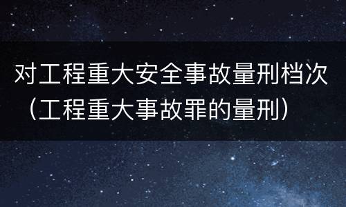 对工程重大安全事故量刑档次（工程重大事故罪的量刑）